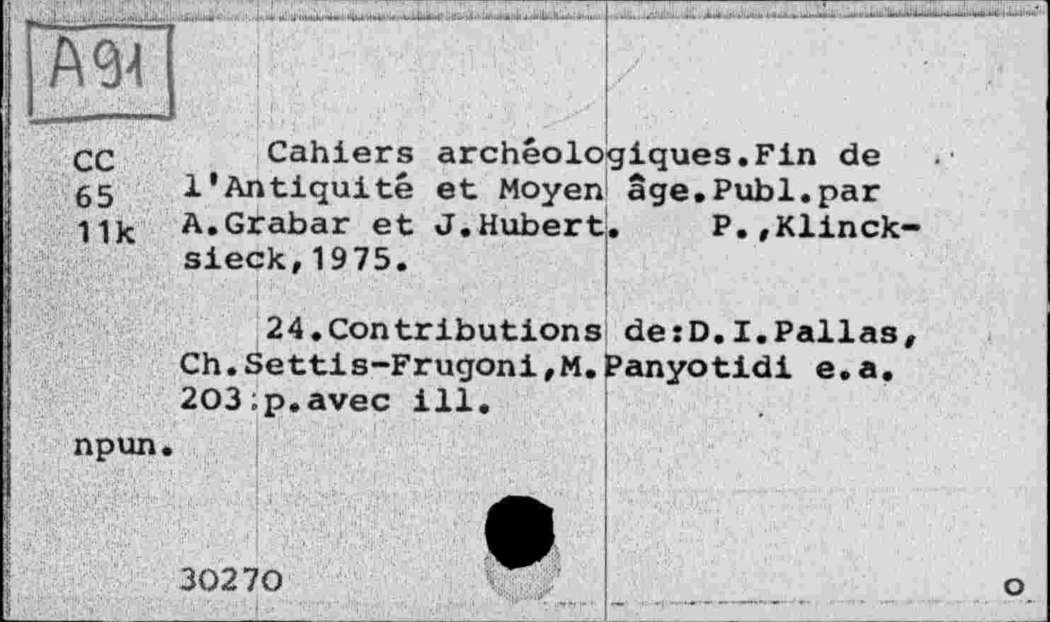 ﻿А 94
сс
65
11 к
Cahiers archéologiques.Fin de 1’Antiquité et Moyen âge.Publ.par A.Grabar et J.Hubert. P.,Klinck-sieck,1975.
s de:D.I.Pallas .Panyotidi e.a.
24.Contribution Ch.Settis-Frugoni,M 203;p.avec ill.
npun
30270
о